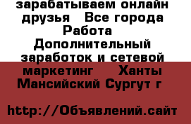 зарабатываем онлайн друзья - Все города Работа » Дополнительный заработок и сетевой маркетинг   . Ханты-Мансийский,Сургут г.
